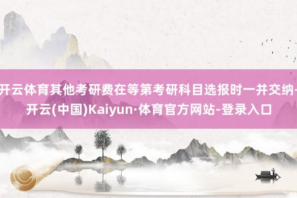 开云体育其他考研费在等第考研科目选报时一并交纳-开云(中国)Kaiyun·体育官方网站-登录入口