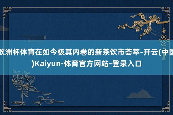 欧洲杯体育在如今极其内卷的新茶饮市荟萃-开云(中国)Kaiyun·体育官方网站-登录入口