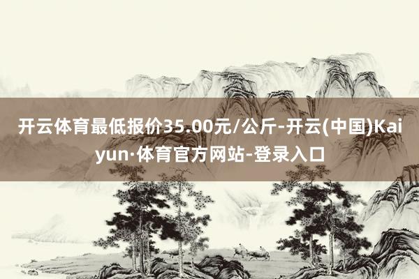 开云体育最低报价35.00元/公斤-开云(中国)Kaiyun·体育官方网站-登录入口