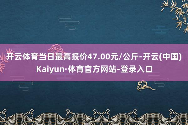 开云体育当日最高报价47.00元/公斤-开云(中国)Kaiyun·体育官方网站-登录入口