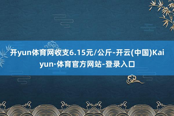 开yun体育网收支6.15元/公斤-开云(中国)Kaiyun·体育官方网站-登录入口