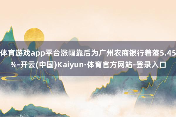 体育游戏app平台涨幅靠后为广州农商银行着落5.45%-开云(中国)Kaiyun·体育官方网站-登录入口