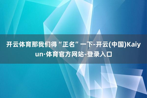 开云体育那我们得“正名”一下-开云(中国)Kaiyun·体育官方网站-登录入口