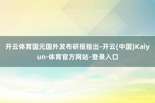 开云体育国元国外发布研报指出-开云(中国)Kaiyun·体育官方网站-登录入口