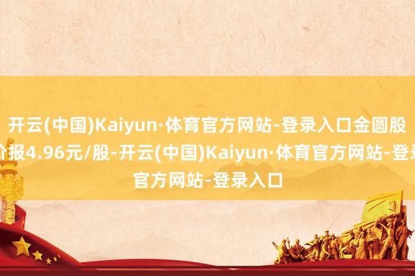开云(中国)Kaiyun·体育官方网站-登录入口金圆股份股价报4.96元/股-开云(中国)Kaiyun·体育官方网站-登录入口