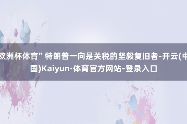 欧洲杯体育”特朗普一向是关税的坚毅复旧者-开云(中国)Kaiyun·体育官方网站-登录入口