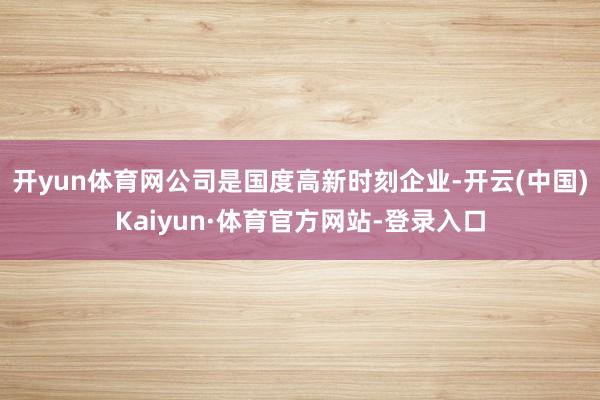开yun体育网公司是国度高新时刻企业-开云(中国)Kaiyun·体育官方网站-登录入口