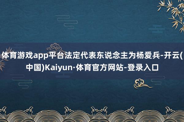 体育游戏app平台法定代表东说念主为杨爱兵-开云(中国)Kaiyun·体育官方网站-登录入口
