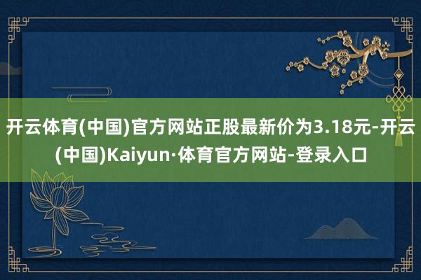 开云体育(中国)官方网站正股最新价为3.18元-开云(中国)Kaiyun·体育官方网站-登录入口
